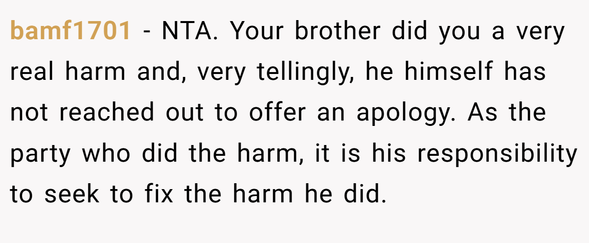 bamf1701 − NTA. Your brother did you a very real harm and, very tellingly, he himself has not reached out to offer an apology. As the party who did the harm, it is his responsibility to seek to fix the harm he did.