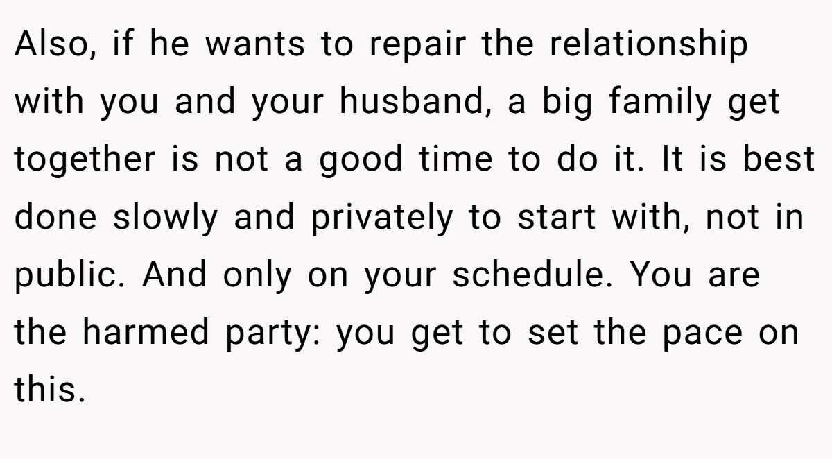 Also, if he wants to repair the relationship with you and your husband, a big family get together is not a good time to do it. It is best done slowly and privately to start with, not in public. And only on your schedule. You are the harmed party: you get to set the pace on this.