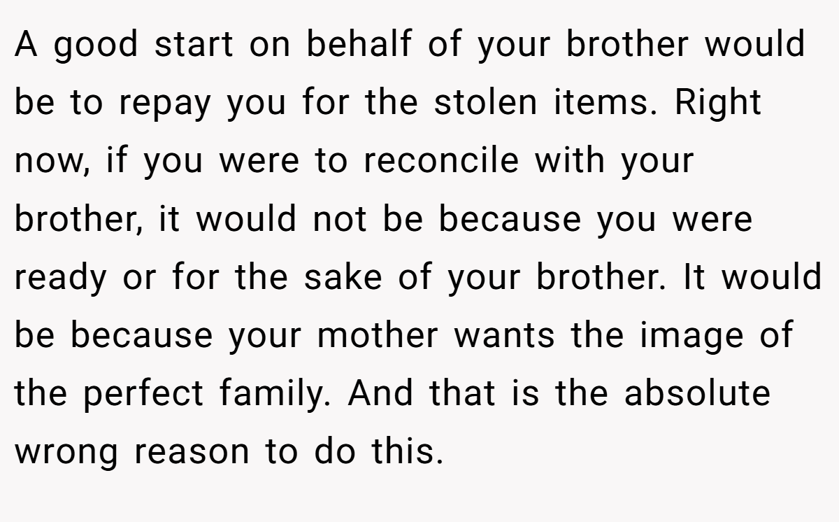 A good start on behalf of your brother would be to repay you for the stolen items. Right now, if you were to reconcile with your brother, it would not be because you were ready or for the sake of your brother. It would be because your mother wants the image of the perfect family. And that is the absolute wrong reason to do this.