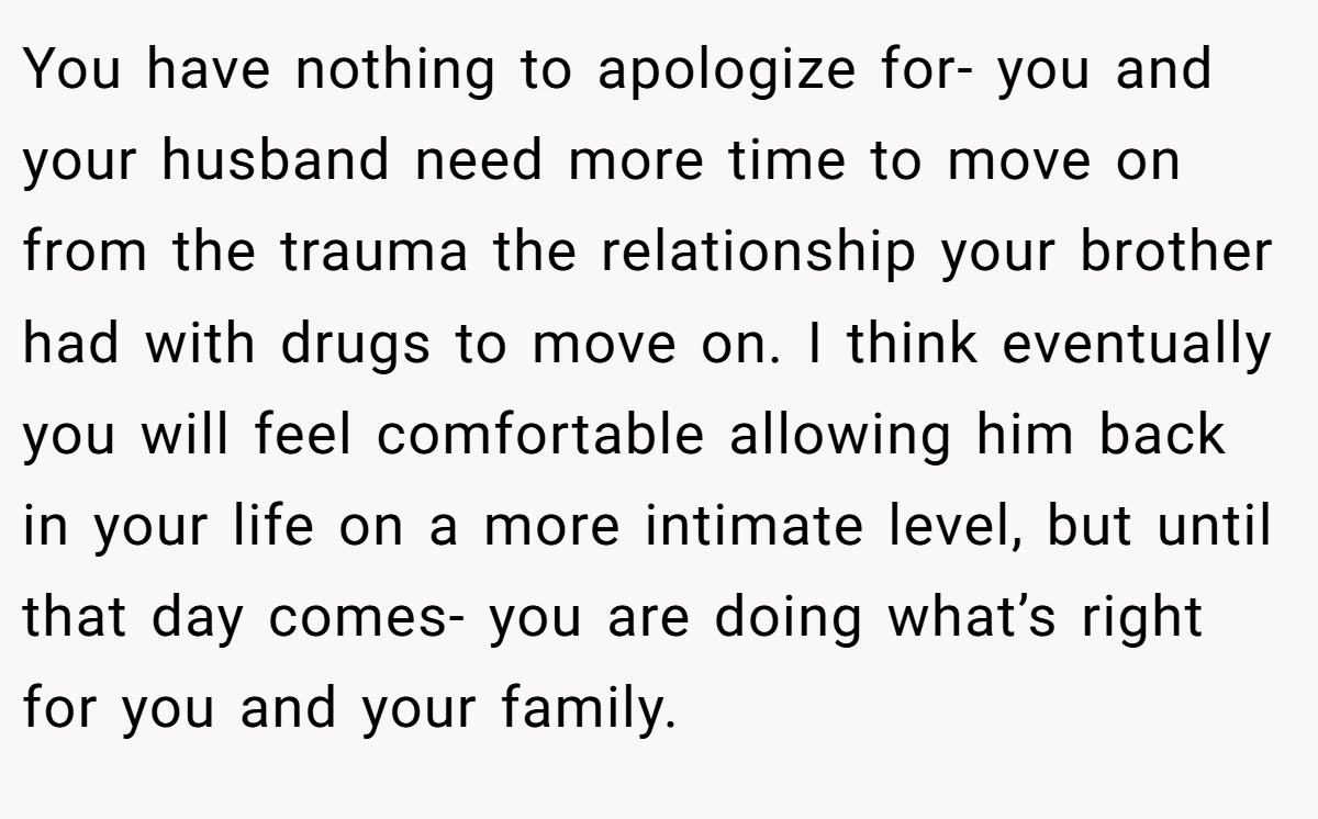 You have nothing to apologize for- you and your husband need more time to move on from the trauma the relationship your brother had with drugs to move on. I think eventually you will feel comfortable allowing him back in your life on a more intimate level, but until that day comes- you are doing what’s right for you and your family.