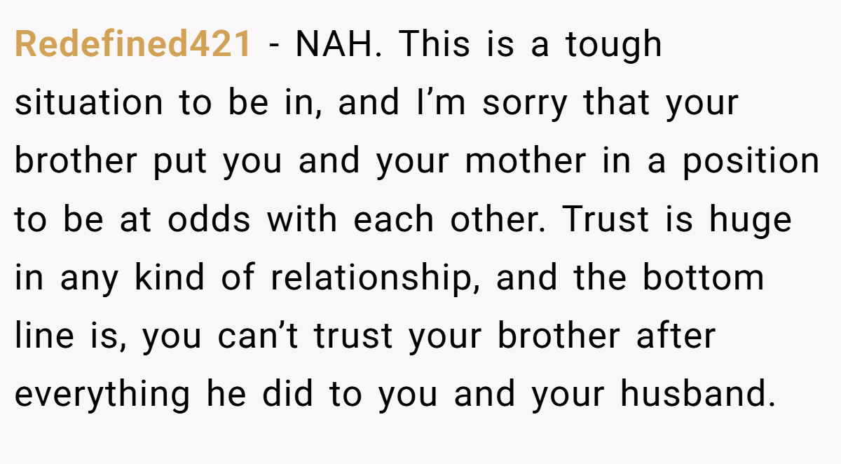 Redefined421 − NAH. This is a tough situation to be in, and I’m sorry that your brother put you and your mother in a position to be at odds with each other. Trust is huge in any kind of relationship, and the bottom line is, you can’t trust your brother after everything he did to you and your husband.
