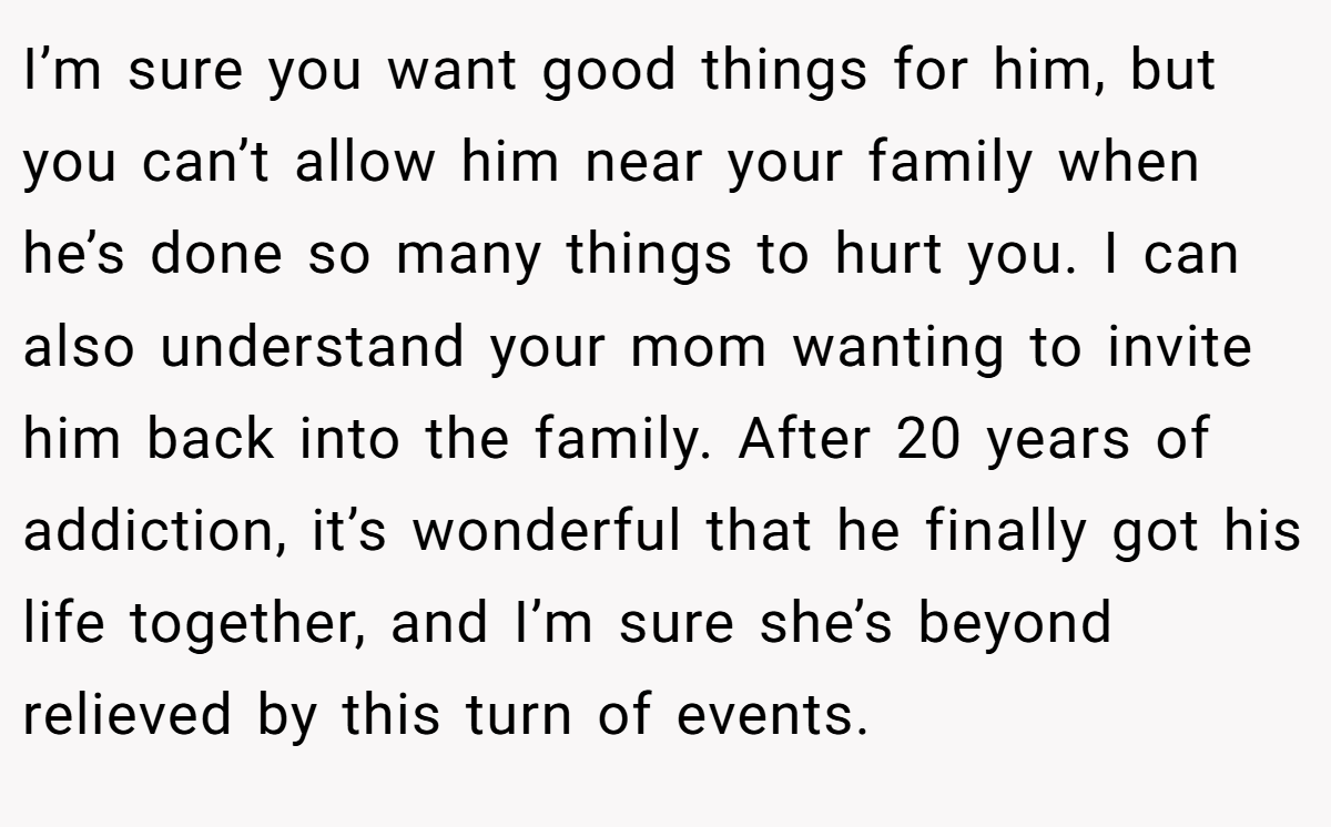 I’m sure you want good things for him, but you can’t allow him near your family when he’s done so many things to hurt you. I can also understand your mom wanting to invite him back into the family. After 20 years of addiction, it’s wonderful that he finally got his life together, and I’m sure she’s beyond relieved by this turn of events.