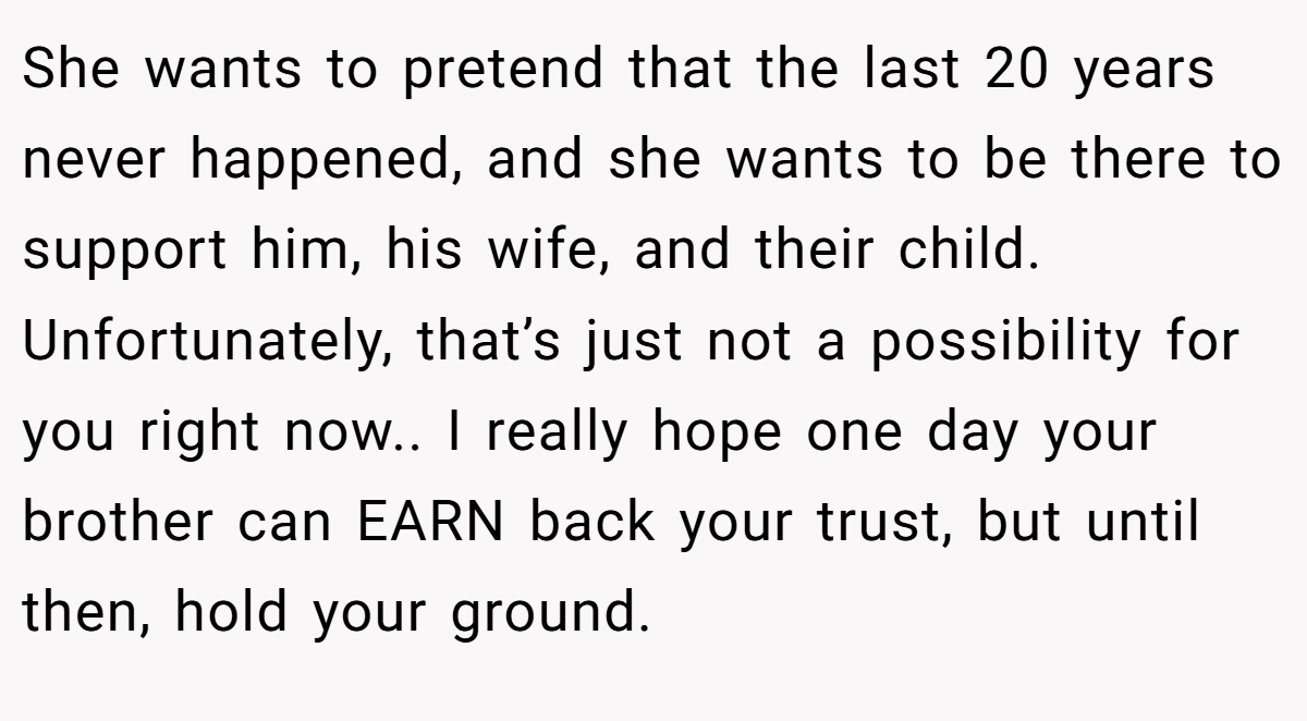 She wants to pretend that the last 20 years never happened, and she wants to be there to support him, his wife, and their child. Unfortunately, that’s just not a possibility for you right now.. I really hope one day your brother can EARN back your trust, but until then, hold your ground.