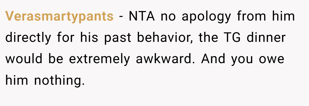Verasmartypants − NTA no apology from him directly for his past behavior, the TG dinner would be extremely awkward. And you owe him nothing.