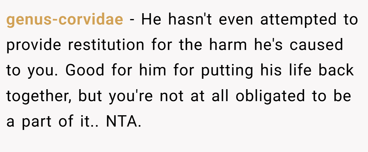 genus-corvidae − He hasn't even attempted to provide restitution for the harm he's caused to you. Good for him for putting his life back together, but you're not at all obligated to be a part of it.. NTA.