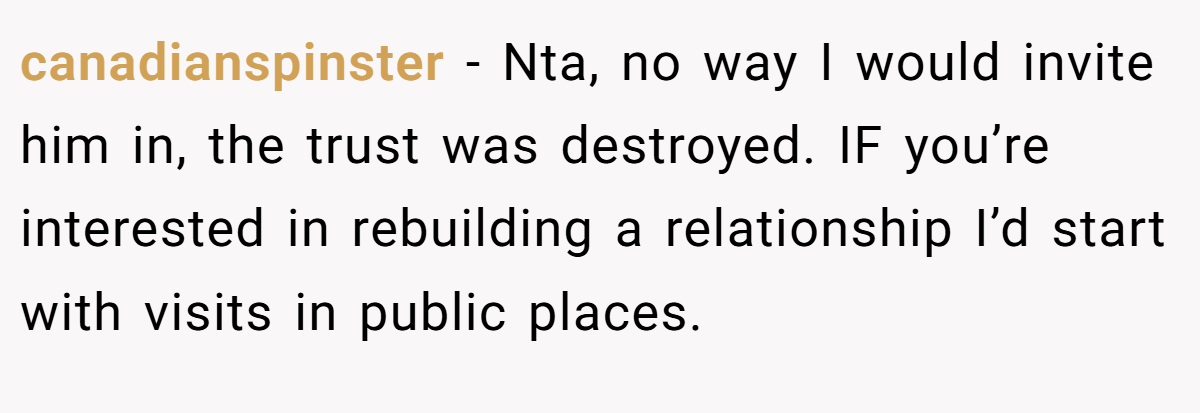 canadianspinster − Nta, no way I would invite him in, the trust was destroyed. IF you’re interested in rebuilding a relationship I’d start with visits in public places.