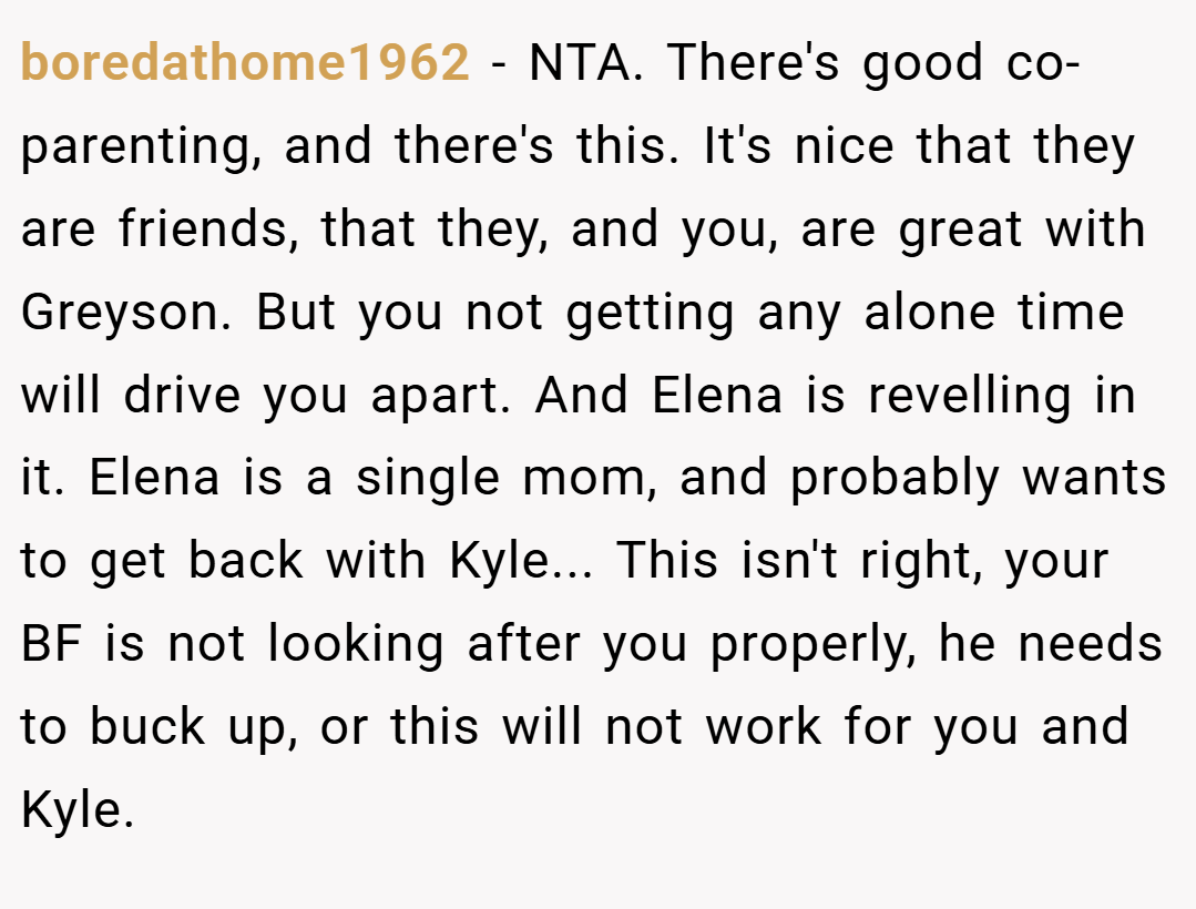 boredathome1962 − NTA. There's good co-parenting, and there's this. It's nice that they are friends, that they, and you, are great with Greyson. But you not getting any alone time will drive you apart. And Elena is revelling in it. Elena is a single mom, and probably wants to get back with Kyle... This isn't right, your BF is not looking after you properly, he needs to buck up, or this will not work for you and Kyle.