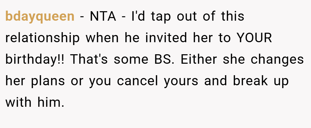 bdayqueen − NTA - I'd tap out of this relationship when he invited her to YOUR birthday!! That's some BS. Either she changes her plans or you cancel yours and break up with him.