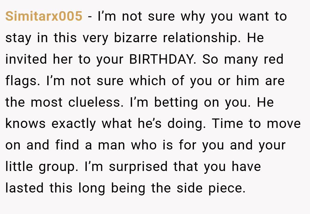 Simitarx005 − I’m not sure why you want to stay in this very bizarre relationship. He invited her to your BIRTHDAY. So many red flags. I’m not sure which of you or him are the most clueless. I’m betting on you. He knows exactly what he’s doing. Time to move on and find a man who is for you and your little group. I’m surprised that you have lasted this long being the side piece.