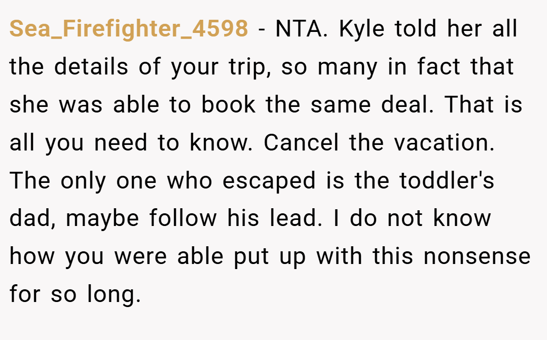 Sea_Firefighter_4598 − NTA. Kyle told her all the details of your trip, so many in fact that she was able to book the same deal. That is all you need to know. Cancel the vacation. The only one who escaped is the toddler's dad, maybe follow his lead. I do not know how you were able put up with this nonsense for so long.
