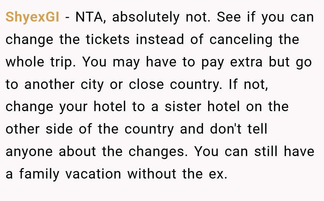 ShyexGI − NTA, absolutely not. See if you can change the tickets instead of canceling the whole trip. You may have to pay extra but go to another city or close country. If not, change your hotel to a sister hotel on the other side of the country and don't tell anyone about the changes. You can still have a family vacation without the ex.