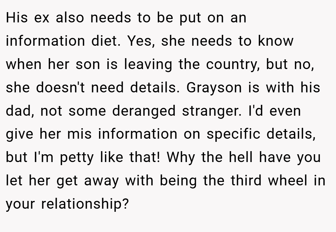 His ex also needs to be put on an information diet. Yes, she needs to know when her son is leaving the country, but no, she doesn't need details. Grayson is with his dad, not some deranged stranger. I'd even give her mis information on specific details, but I'm petty like that! Why the hell have you let her get away with being the third wheel in your relationship?