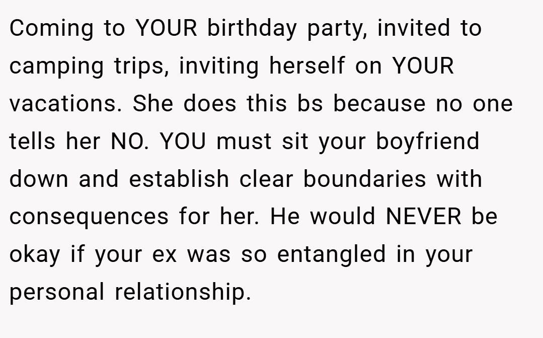 Coming to YOUR birthday party, invited to camping trips, inviting herself on YOUR vacations. She does this bs because no one tells her NO. YOU must sit your boyfriend down and establish clear boundaries with consequences for her. He would NEVER be okay if your ex was so entangled in your personal relationship.