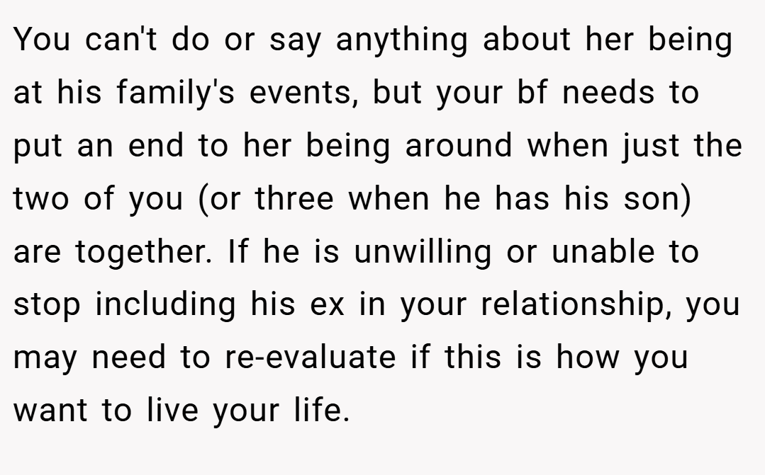 You can't do or say anything about her being at his family's events, but your bf needs to put an end to her being around when just the two of you (or three when he has his son) are together. If he is unwilling or unable to stop including his ex in your relationship, you may need to re-evaluate if this is how you want to live your life.