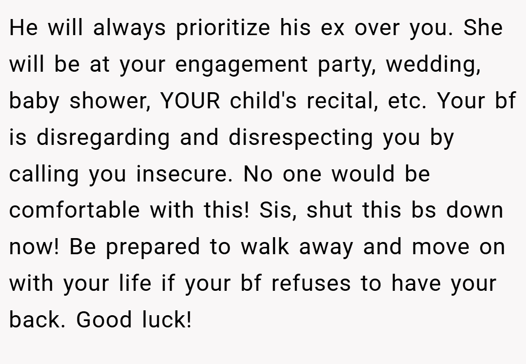 He will always prioritize his ex over you. She will be at your engagement party, wedding, baby shower, YOUR child's recital, etc. Your bf is disregarding and disrespecting you by calling you insecure. No one would be comfortable with this! Sis, shut this bs down now! Be prepared to walk away and move on with your life if your bf refuses to have your back. Good luck!