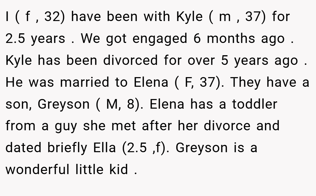 I ( f , 32) have been with Kyle ( m , 37) for 2.5 years . We got engaged 6 months ago . Kyle has been divorced for over 5 years ago . He was married to Elena ( F, 37). They have a son, Greyson ( M, 8). Elena has a toddler from a guy she met after her divorce and dated briefly Ella (2.5 ,f). Greyson is a wonderful little kid .
