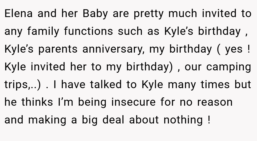 Elena and her Baby are pretty much invited to any family functions such as Kyle’s birthday , Kyle’s parents anniversary, my birthday ( yes ! Kyle invited her to my birthday) , our camping trips,..) . I have talked to Kyle many times but he thinks I’m being insecure for no reason and making a big deal about nothing !