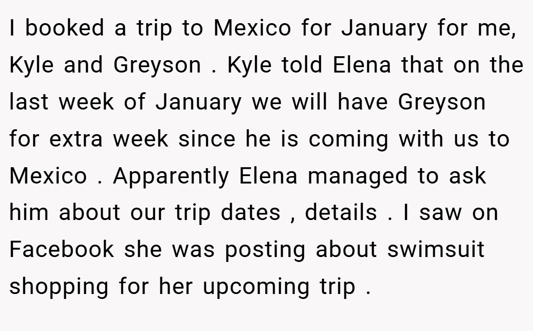 I booked a trip to Mexico for January for me, Kyle and Greyson . Kyle told Elena that on the last week of January we will have Greyson for extra week since he is coming with us to Mexico . Apparently Elena managed to ask him about our trip dates , details . I saw on Facebook she was posting about swimsuit shopping for her upcoming trip .