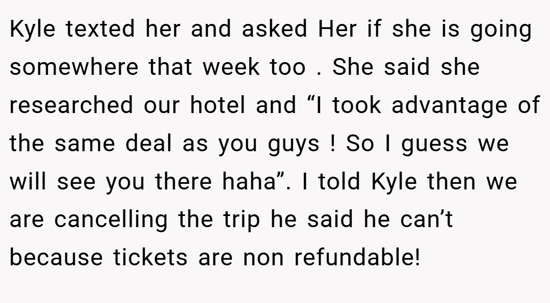 Kyle texted her and asked Her if she is going somewhere that week too . She said she researched our hotel and “I took advantage of the same deal as you guys ! So I guess we will see you there haha”. I told Kyle then we are cancelling the trip he said he can’t because tickets are non refundable!