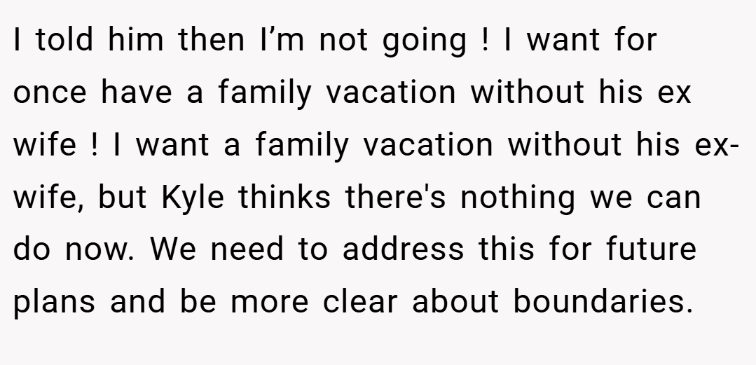I told him then I’m not going ! I want for once have a family vacation without his ex wife ! I want a family vacation without his ex-wife, but Kyle thinks there's nothing we can do now. We need to address this for future plans and be more clear about boundaries.
