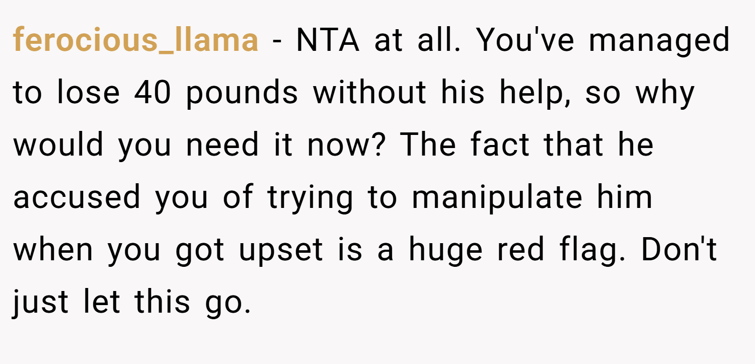 ferocious_llama − NTA at all. You've managed to lose 40 pounds without his help, so why would you need it now? The fact that he accused you of trying to manipulate him when you got upset is a huge red flag. Don't just let this go.