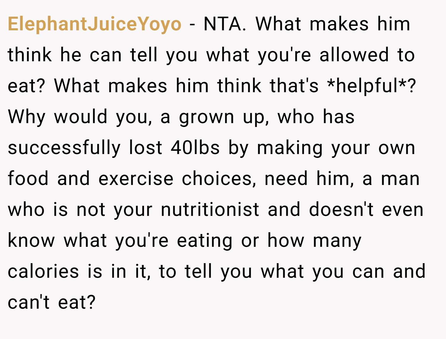 ElephantJuiceYoyo − NTA. What makes him think he can tell you what you're allowed to eat? What makes him think that's *helpful*? Why would you, a grown up, who has successfully lost 40lbs by making your own food and exercise choices, need him, a man who is not your nutritionist and doesn't even know what you're eating or how many calories is in it, to tell you what you can and can't eat?