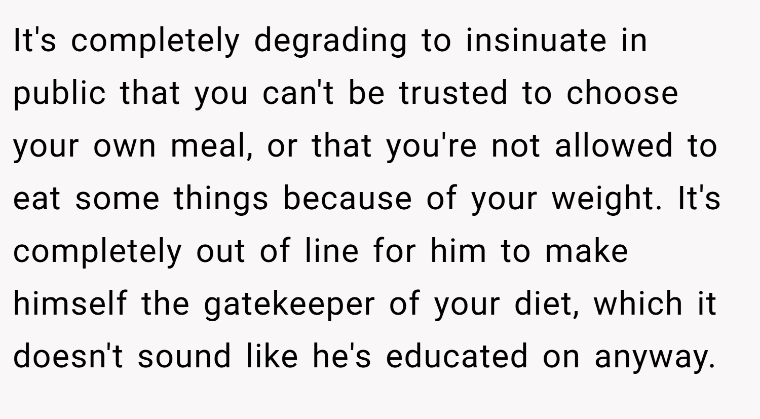 It's completely degrading to insinuate in public that you can't be trusted to choose your own meal, or that you're not allowed to eat some things because of your weight. It's completely out of line for him to make himself the gatekeeper of your diet, which it doesn't sound like he's educated on anyway.