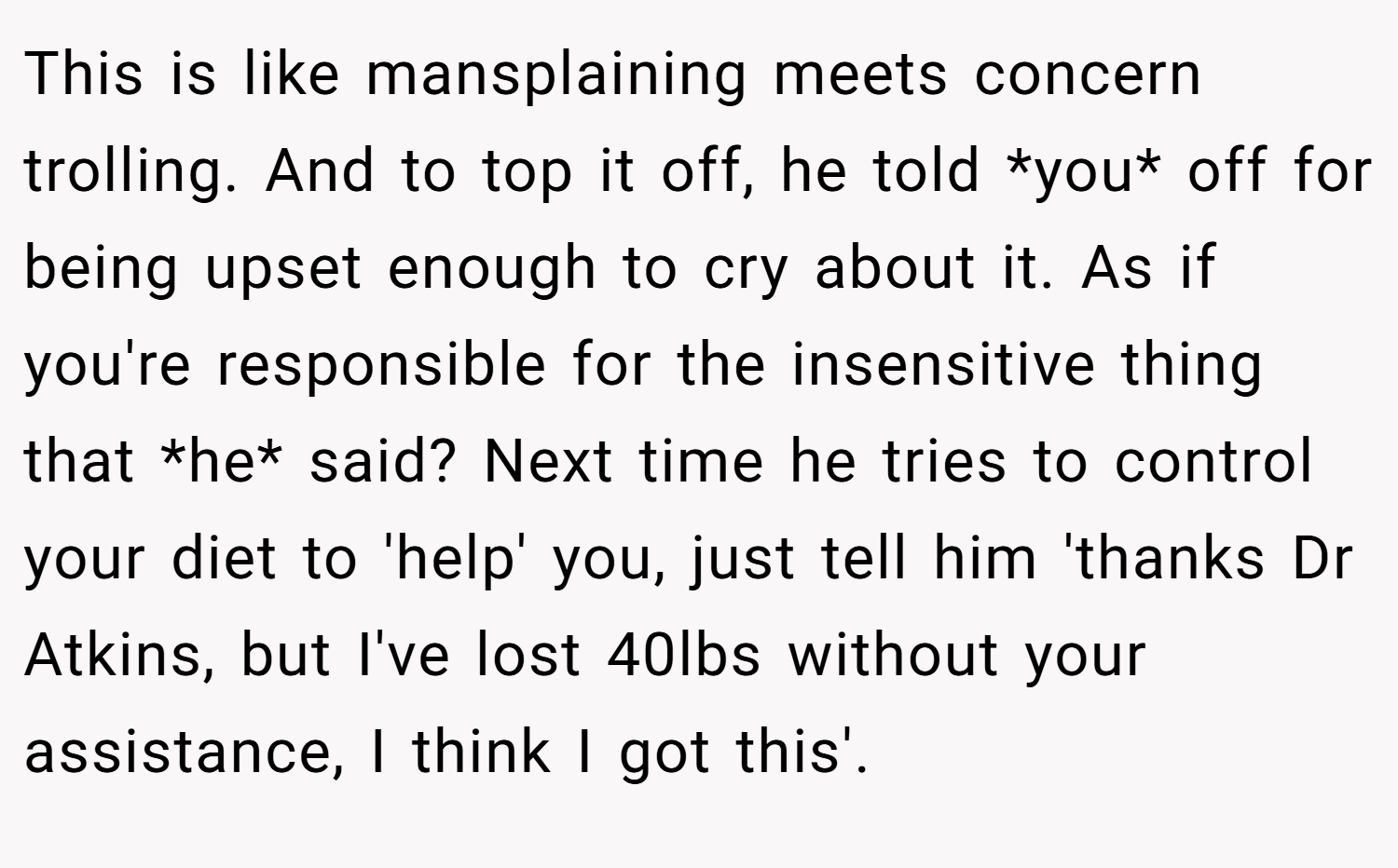 This is like mansplaining meets concern trolling. And to top it off, he told *you* off for being upset enough to cry about it. As if you're responsible for the insensitive thing that *he* said? Next time he tries to control your diet to 'help' you, just tell him 'thanks Dr Atkins, but I've lost 40lbs without your assistance, I think I got this'.