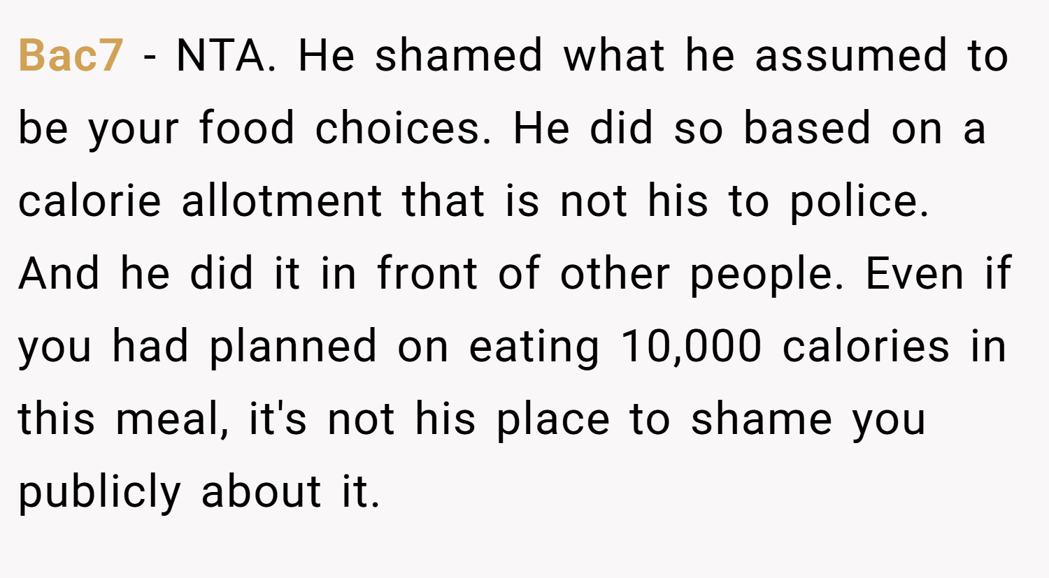 Bac7 − NTA. He shamed what he assumed to be your food choices. He did so based on a calorie allotment that is not his to police. And he did it in front of other people. Even if you had planned on eating 10,000 calories in this meal, it's not his place to shame you publicly about it.