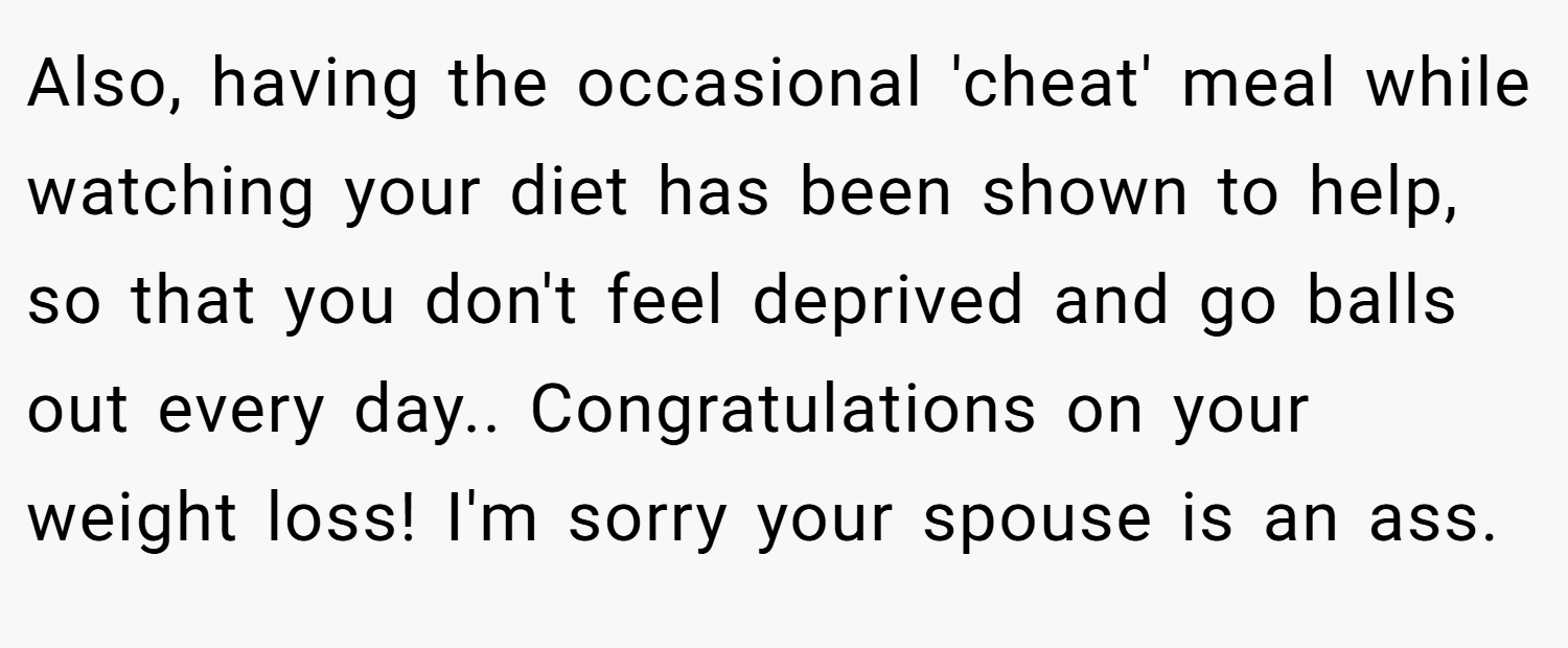 Also, having the occasional 'cheat' meal while watching your diet has been shown to help, so that you don't feel deprived and go balls out every day.. Congratulations on your weight loss! I'm sorry your spouse is an ass.