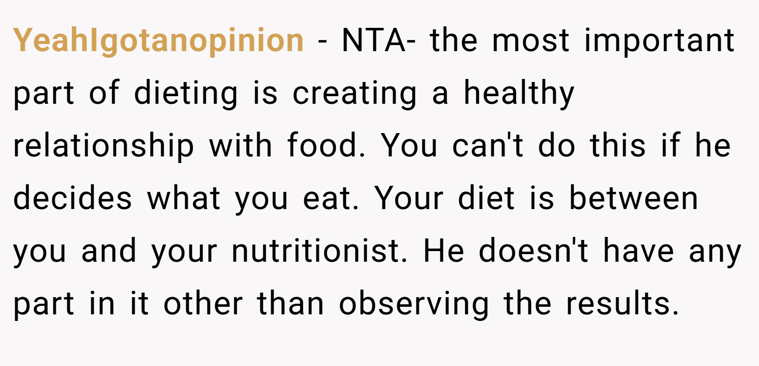 YeahIgotanopinion − NTA- the most important part of dieting is creating a healthy relationship with food. You can't do this if he decides what you eat. Your diet is between you and your nutritionist. He doesn't have any part in it other than observing the results.