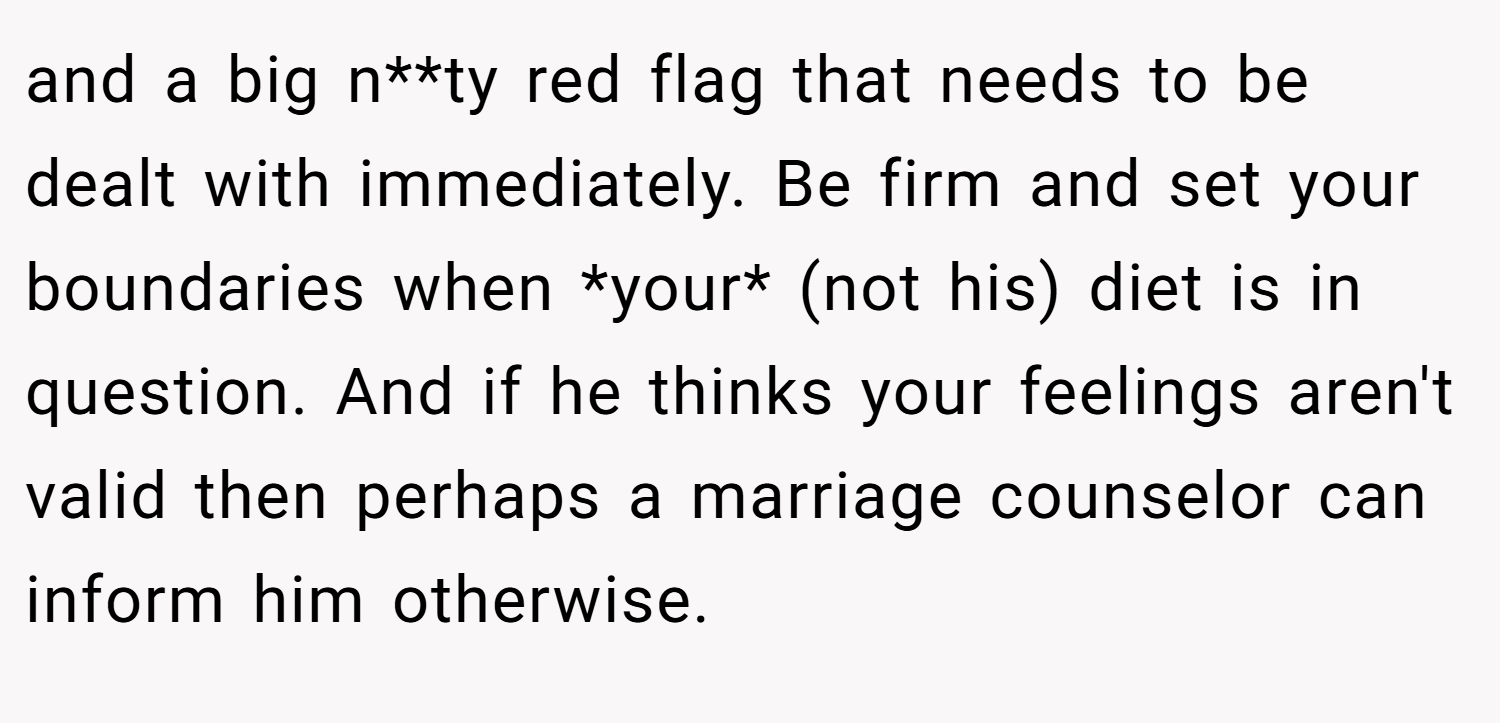 and a big n**ty red flag that needs to be dealt with immediately. Be firm and set your boundaries when *your* (not his) diet is in question. And if he thinks your feelings aren't valid then perhaps a marriage counselor can inform him otherwise.
