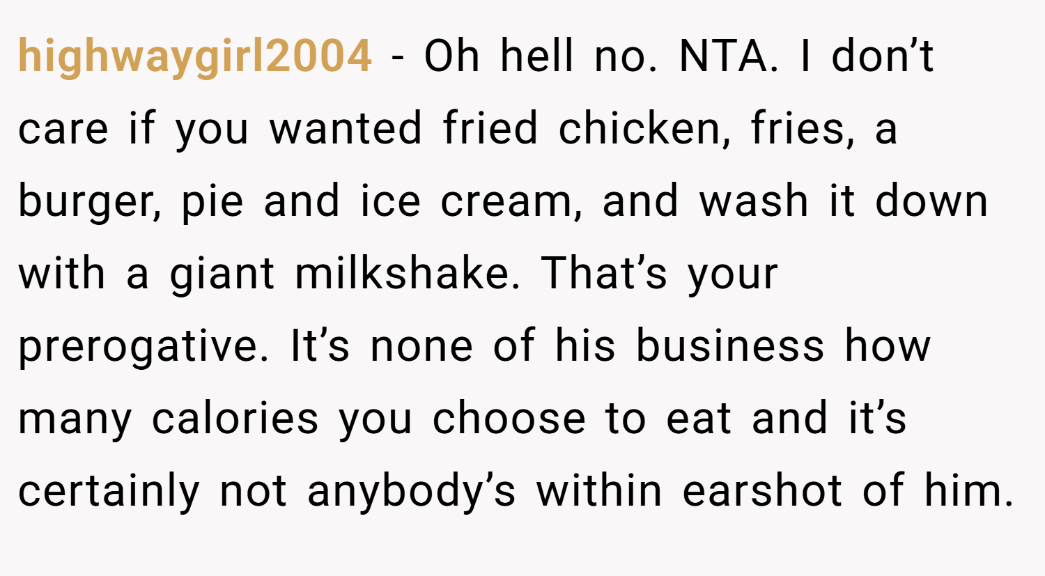 highwaygirl2004 − Oh hell no. NTA. I don’t care if you wanted fried chicken, fries, a burger, pie and ice cream, and wash it down with a giant milkshake. That’s your prerogative. It’s none of his business how many calories you choose to eat and it’s certainly not anybody’s within earshot of him.