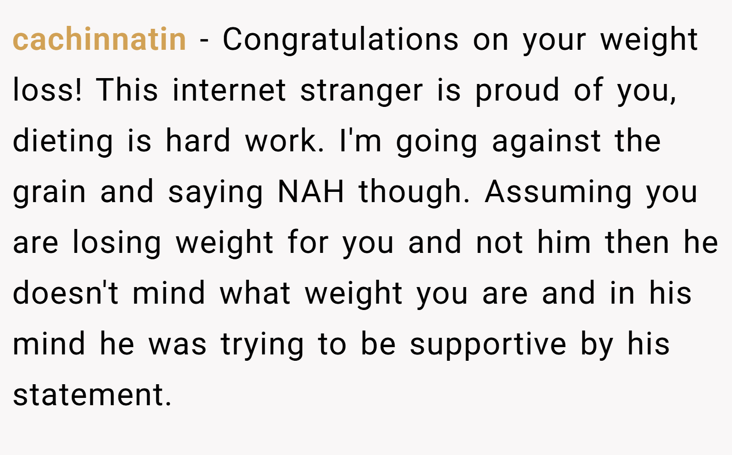 cachinnatin − Congratulations on your weight loss! This internet stranger is proud of you, dieting is hard work. I'm going against the grain and saying NAH though. Assuming you are losing weight for you and not him then he doesn't mind what weight you are and in his mind he was trying to be supportive by his statement.