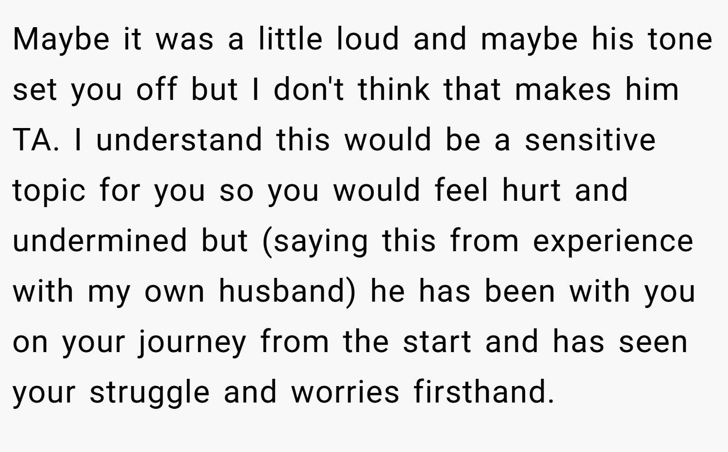 Maybe it was a little loud and maybe his tone set you off but I don't think that makes him TA. I understand this would be a sensitive topic for you so you would feel hurt and undermined but (saying this from experience with my own husband) he has been with you on your journey from the start and has seen your struggle and worries firsthand.