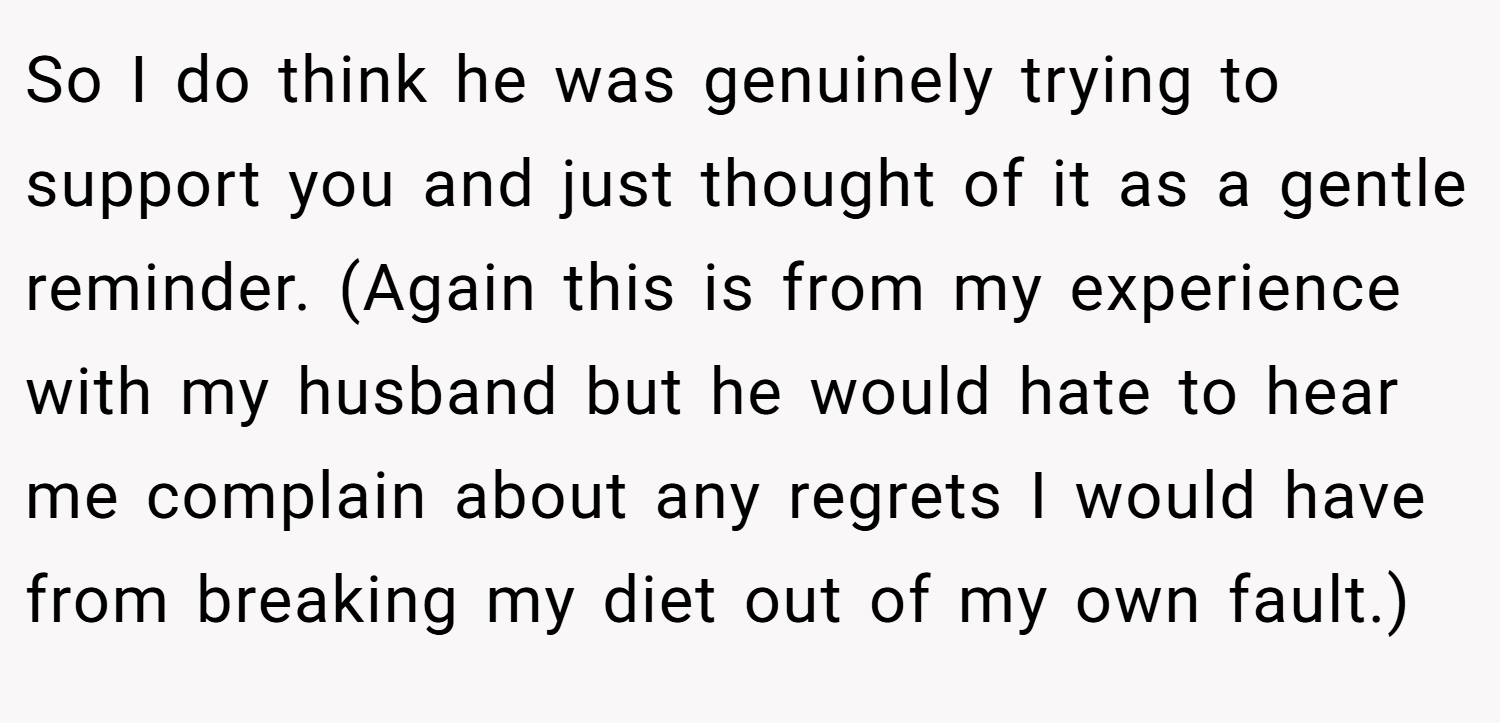 So I do think he was genuinely trying to support you and just thought of it as a gentle reminder. (Again this is from my experience with my husband but he would hate to hear me complain about any regrets I would have from breaking my diet out of my own fault.)