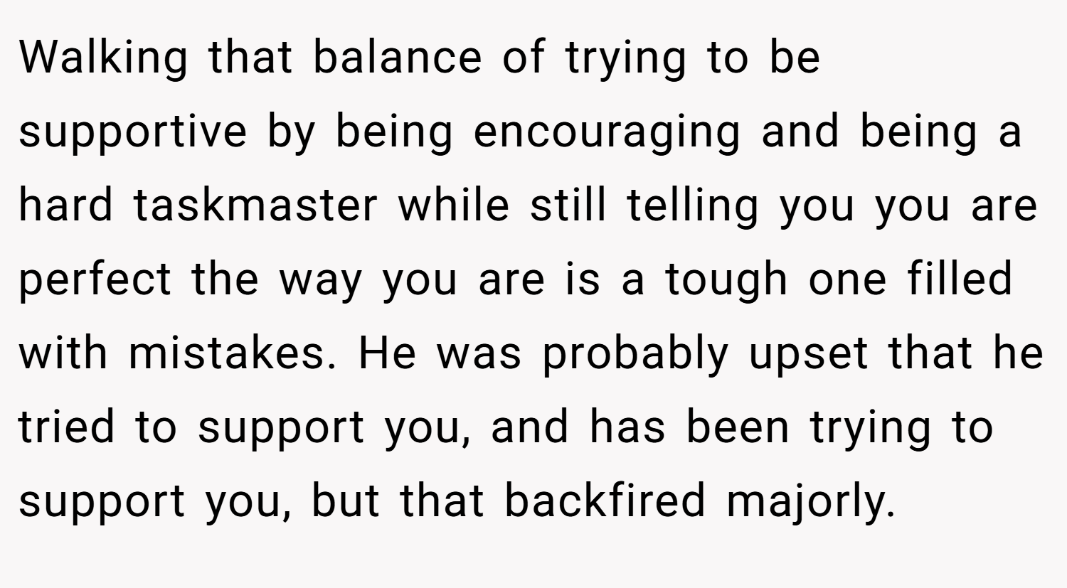 Walking that balance of trying to be supportive by being encouraging and being a hard taskmaster while still telling you you are perfect the way you are is a tough one filled with mistakes. He was probably upset that he tried to support you, and has been trying to support you, but that backfired majorly.