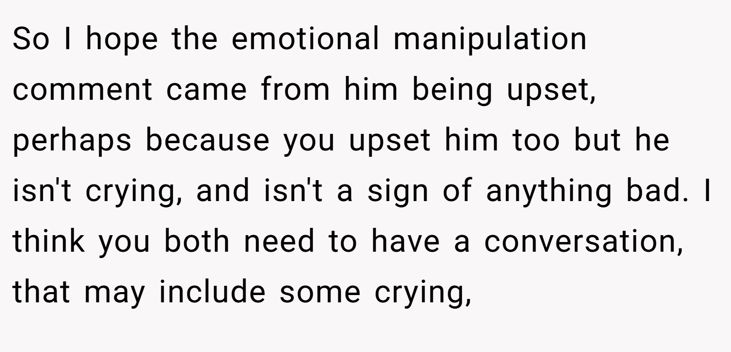 So I hope the emotional manipulation comment came from him being upset, perhaps because you upset him too but he isn't crying, and isn't a sign of anything bad. I think you both need to have a conversation, that may include some crying,