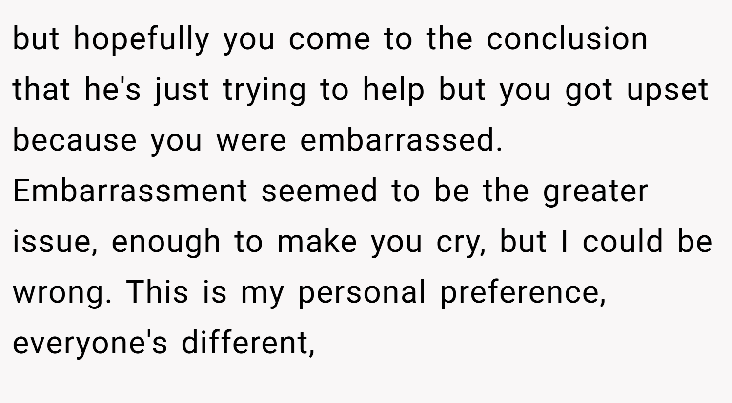 but hopefully you come to the conclusion that he's just trying to help but you got upset because you were embarrassed. Embarrassment seemed to be the greater issue, enough to make you cry, but I could be wrong. This is my personal preference, everyone's different,