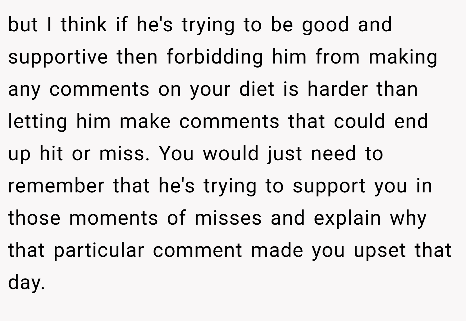 but I think if he's trying to be good and supportive then forbidding him from making any comments on your diet is harder than letting him make comments that could end up hit or miss. You would just need to remember that he's trying to support you in those moments of misses and explain why that particular comment made you upset that day.