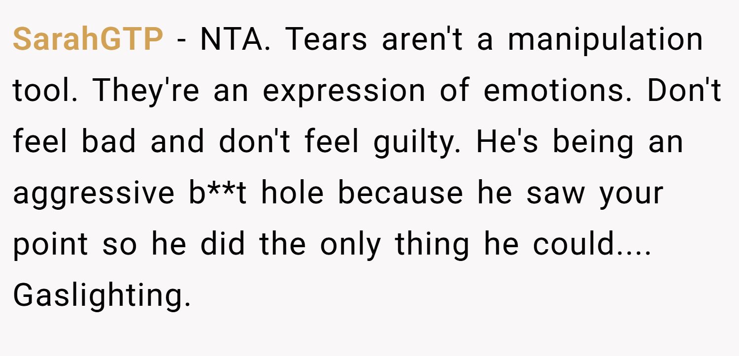 SarahGTP − NTA. Tears aren't a manipulation tool. They're an expression of emotions. Don't feel bad and don't feel guilty. He's being an aggressive b**t hole because he saw your point so he did the only thing he could.... Gaslighting.