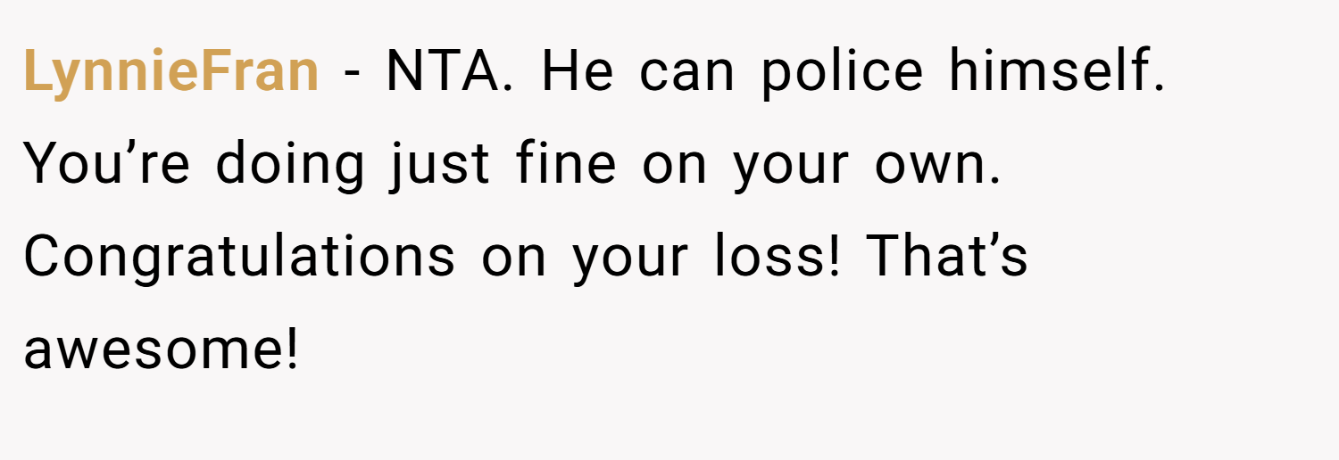 LynnieFran − NTA. He can police himself. You’re doing just fine on your own. Congratulations on your loss! That’s awesome!