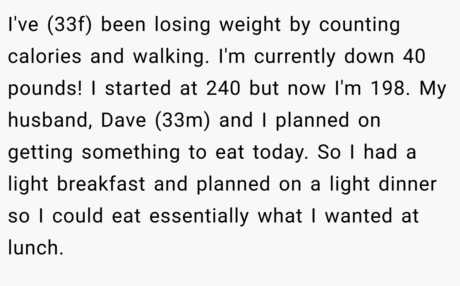 I've (33f) been losing weight by counting calories and walking. I'm currently down 40 pounds! I started at 240 but now I'm 198. My husband, Dave (33m) and I planned on getting something to eat today. So I had a light breakfast and planned on a light dinner so I could eat essentially what I wanted at lunch.