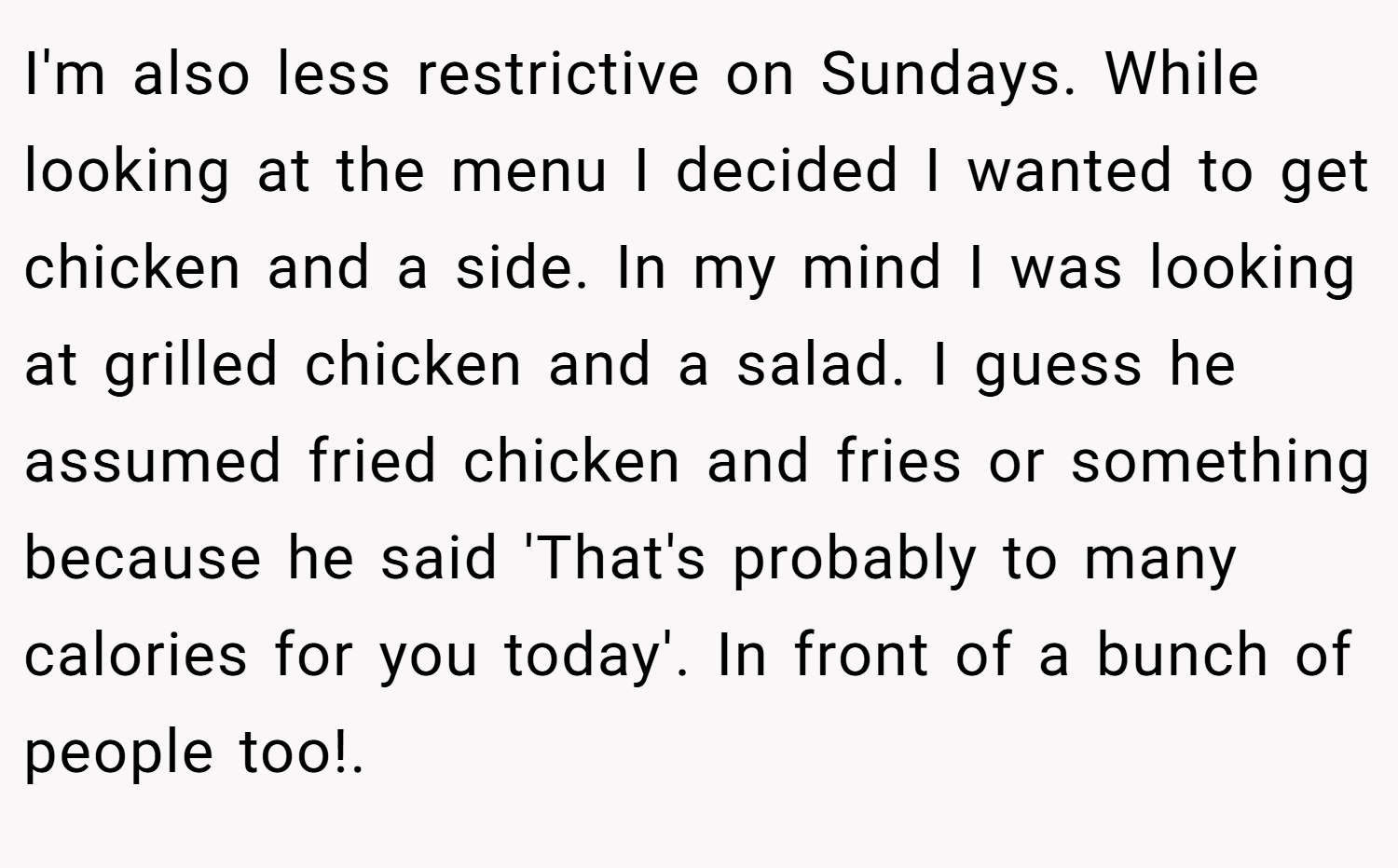 I'm also less restrictive on Sundays. While looking at the menu I decided I wanted to get chicken and a side. In my mind I was looking at grilled chicken and a salad. I guess he assumed fried chicken and fries or something because he said 'That's probably to many calories for you today'. In front of a bunch of people too!.