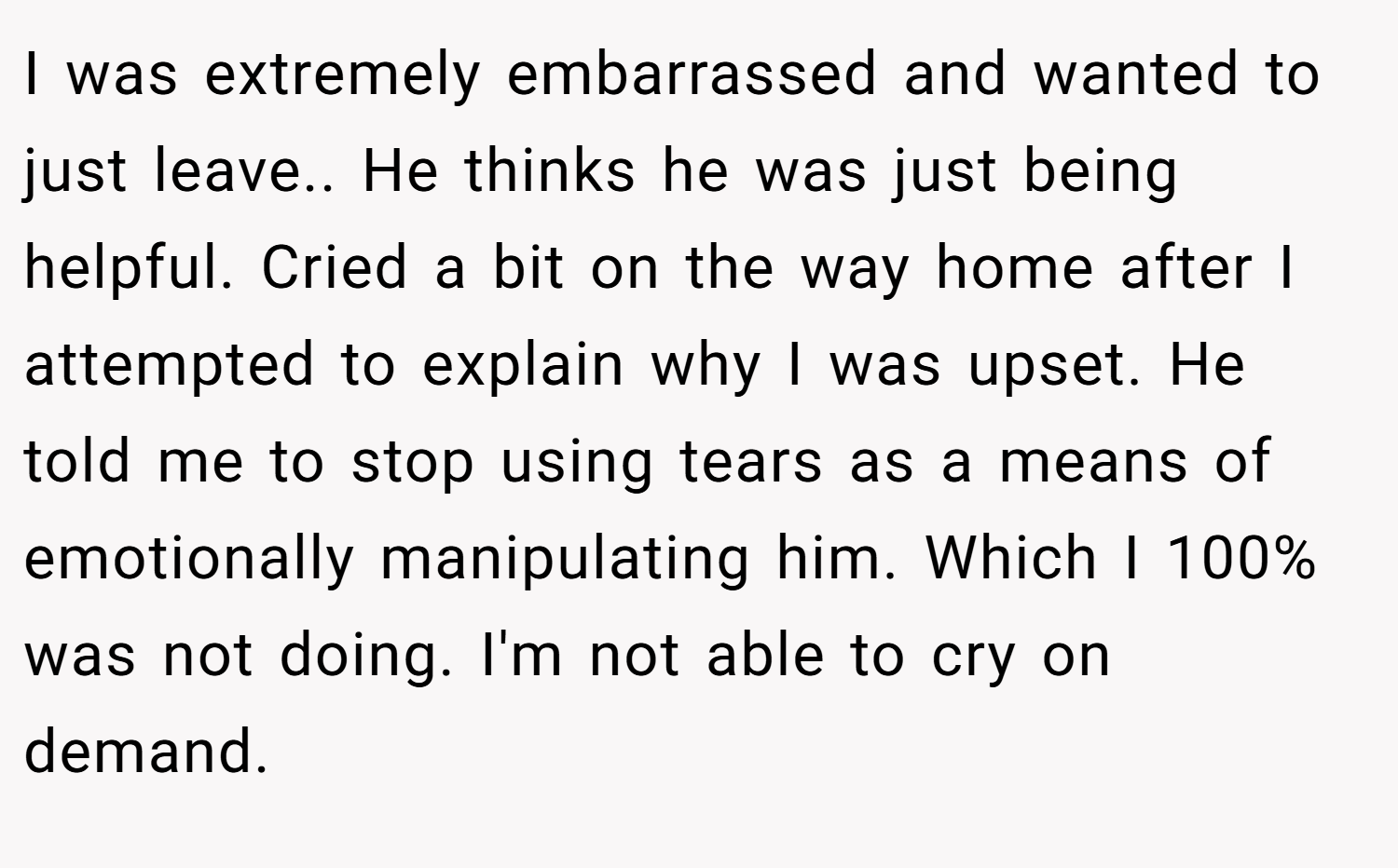 I was extremely embarrassed and wanted to just leave.. He thinks he was just being helpful. Cried a bit on the way home after I attempted to explain why I was upset. He told me to stop using tears as a means of emotionally manipulating him. Which I 100% was not doing. I'm not able to cry on demand.