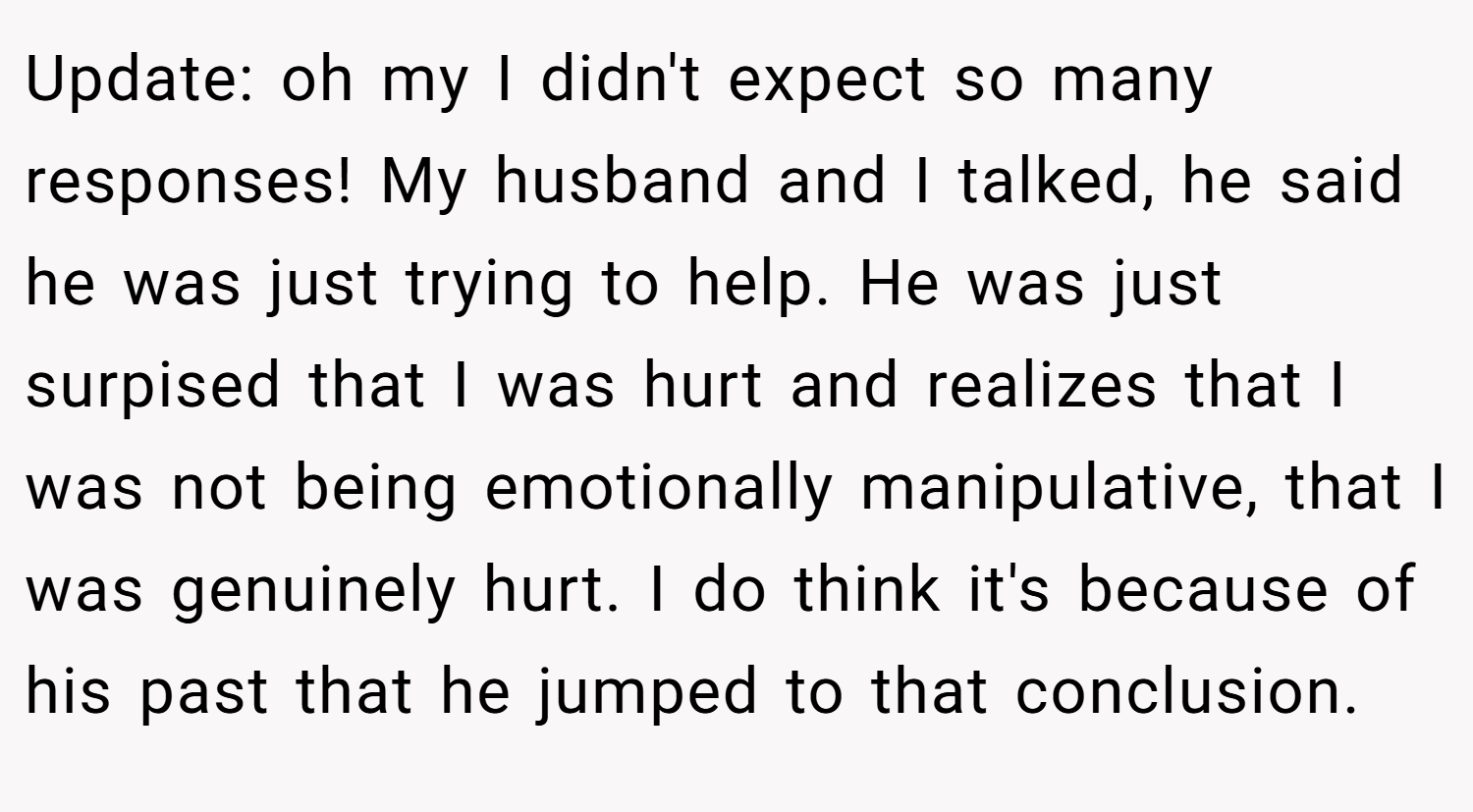 Update: oh my I didn't expect so many responses! My husband and I talked, he said he was just trying to help. He was just surpised that I was hurt and realizes that I was not being emotionally manipulative, that I was genuinely hurt. I do think it's because of his past that he jumped to that conclusion.