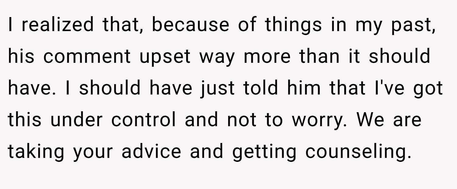 I realized that, because of things in my past, his comment upset way more than it should have. I should have just told him that I've got this under control and not to worry. We are taking your advice and getting counseling.
