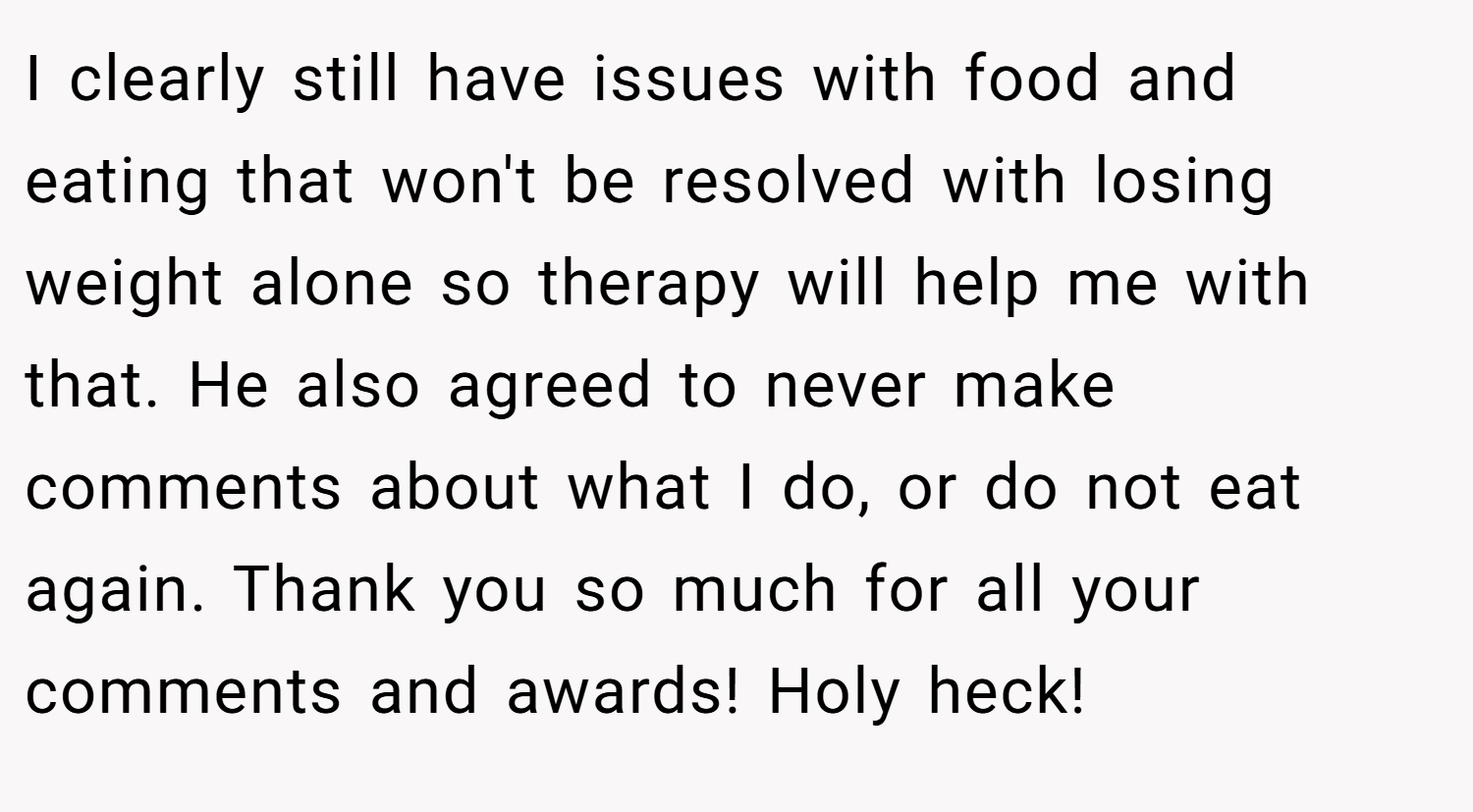 I clearly still have issues with food and eating that won't be resolved with losing weight alone so therapy will help me with that. He also agreed to never make comments about what I do, or do not eat again. Thank you so much for all your comments and awards! Holy heck!