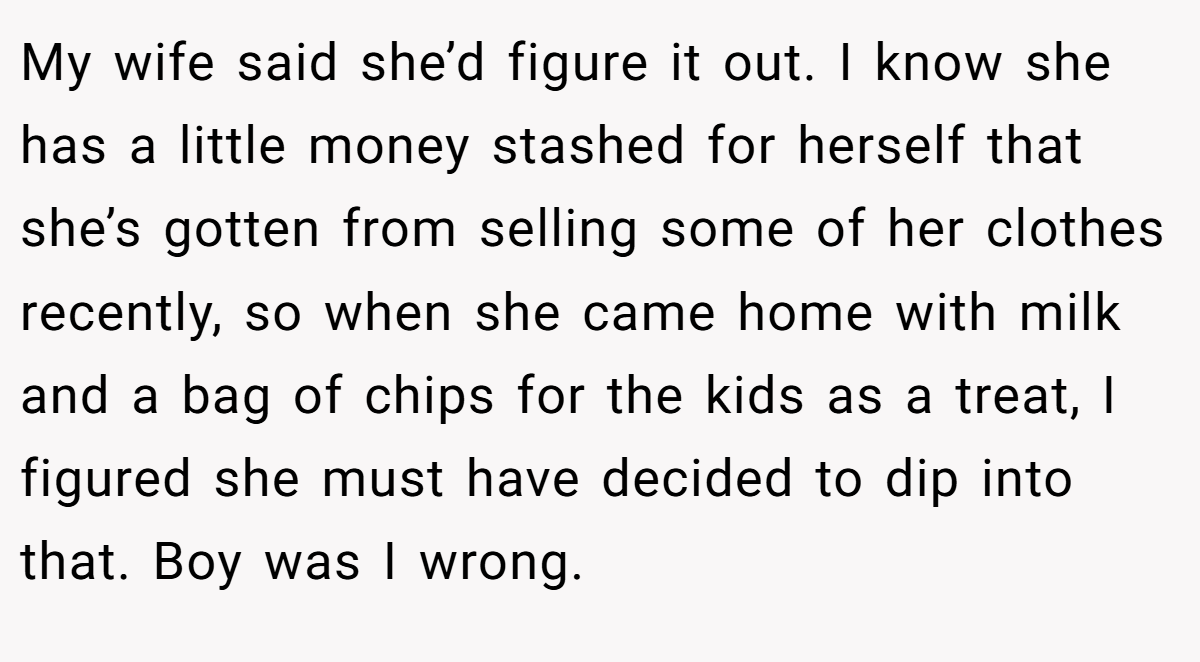 My wife said she’d figure it out. I know she has a little money stashed for herself that she’s gotten from selling some of her clothes recently, so when she came home with milk and a bag of chips for the kids as a treat, I figured she must have decided to dip into that. Boy was I wrong.