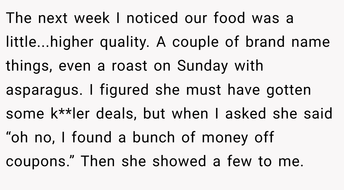 The next week I noticed our food was a little...higher quality. A couple of brand name things, even a roast on Sunday with asparagus. I figured she must have gotten some k**ler deals, but when I asked she said “oh no, I found a bunch of money off coupons.” Then she showed a few to me.